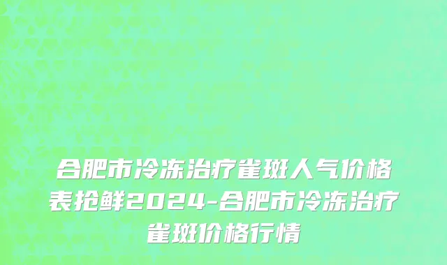 合肥市冷冻治疗雀斑人气价格表抢鲜2024-合肥市冷冻治疗雀斑价格行情