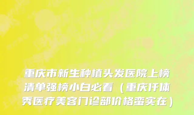 重庆市新生种植头发医院上榜清单强榜小白必看（重庆仟体秀医疗美容门诊部价格蛮实在）