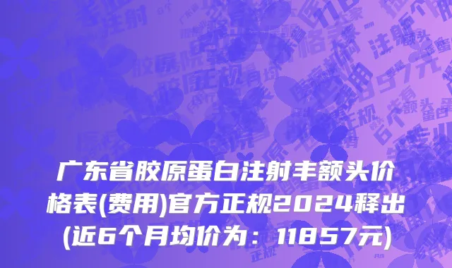 广东省胶原蛋白注射丰额头价格表(费用)官方正规2024释出(近6个月均价为：11857元)