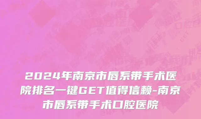 2024年南京市唇系带手术医院排名一键GET值得信赖-南京市唇系带手术口腔医院