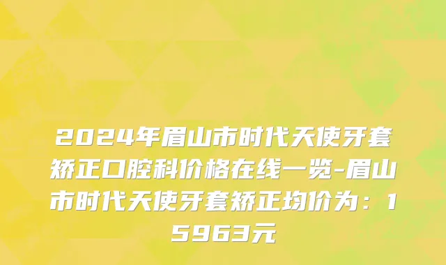 2024年眉山市时代天使牙套矫正口腔科价格在线一览-眉山市时代天使牙套矫正均价为：15963元