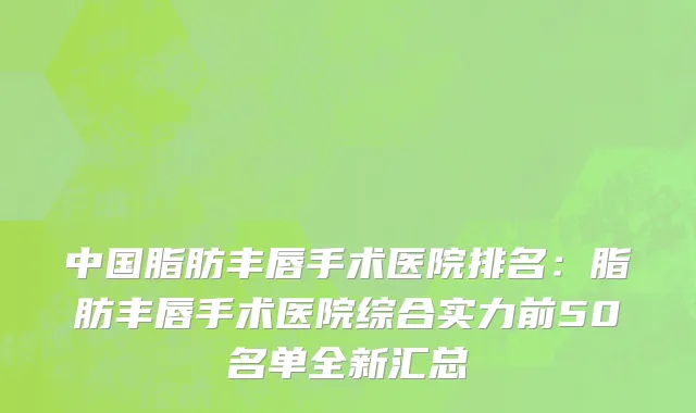 中国脂肪丰唇手术医院排名：脂肪丰唇手术医院综合实力前50名单全新汇总