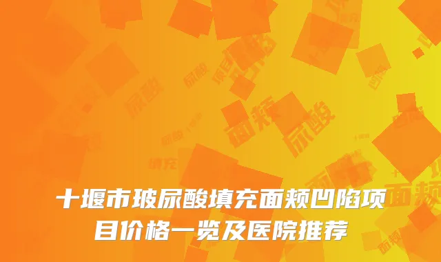 十堰市玻尿酸填充面颊凹陷项目价格一览及医院推荐