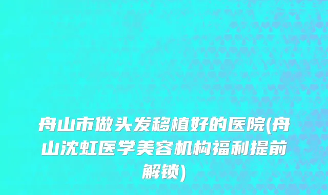 舟山市做头发移植好的医院(舟山沈虹医学美容机构福利提前解锁)