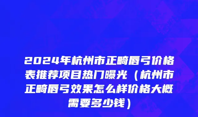 2024年杭州市正畸唇弓价格表推荐项目热门曝光（杭州市正畸唇弓效果怎么样价格大概需要多少钱）