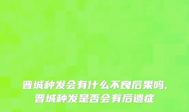 晋城种发会有什么不良后果吗,晋城种发是否会有后遗症