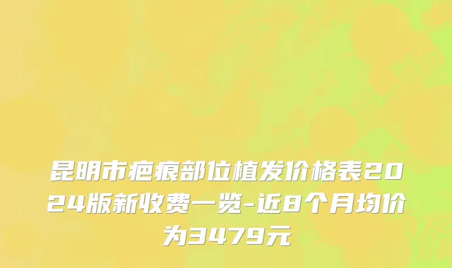 昆明市疤痕部位植发价格表2024版新收费一览-近8个月均价为3479元