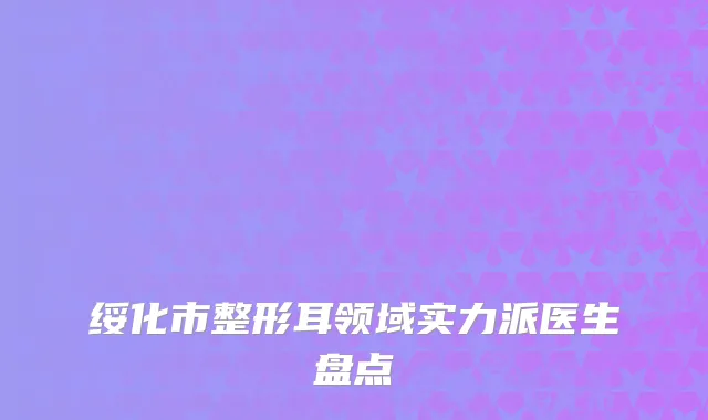 绥化市整形耳领域实力派医生盘点