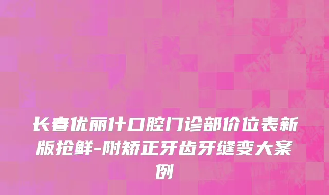 长春优丽什口腔门诊部价位表新版抢鲜-附矫正牙齿牙缝变大案例