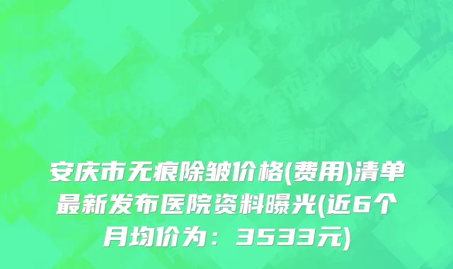 安庆市无痕除皱价格(费用)清单最新发布医院资料曝光(近6个月均价为：3533元)