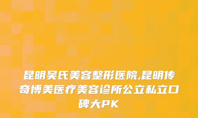 昆明吴氏美容整形医院,昆明传奇博美医疗美容诊所公立私立口碑大PK