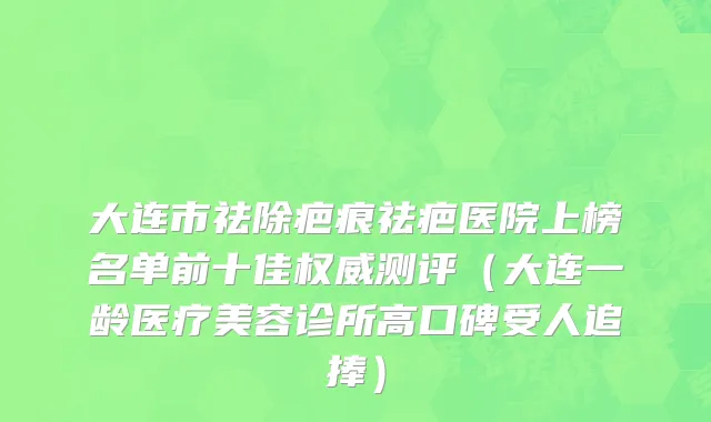 大连市祛除疤痕祛疤医院上榜名单前十佳权威测评（大连一龄医疗美容诊所高口碑受人追捧）