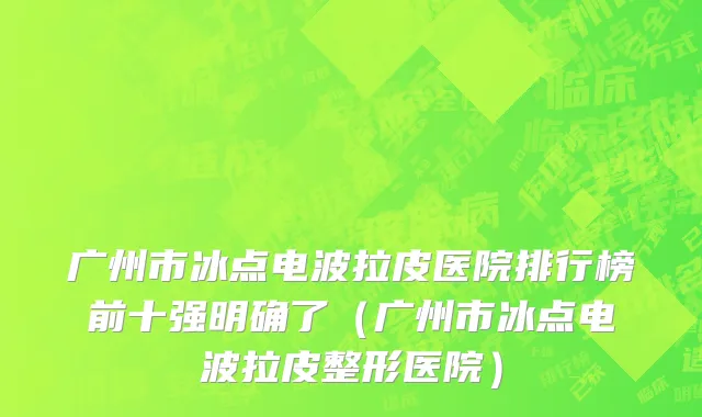 广州市冰点电波拉皮医院排行榜前十强明确了（广州市冰点电波拉皮整形医院）