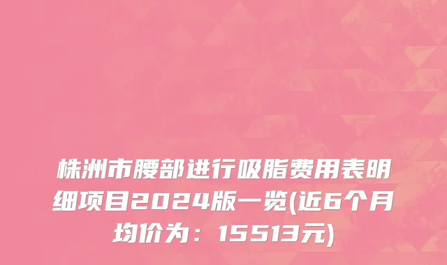 株洲市腰部进行吸脂费用表明细项目2024版一览(近6个月均价为：15513元)