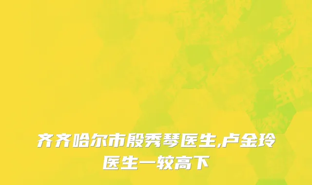 齐齐哈尔市殷秀琴医生,卢金玲医生一较高下