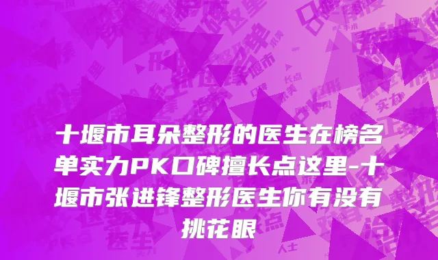 十堰市耳朵整形的医生在榜名单实力PK口碑擅长点这里-十堰市张进锋整形医生你有没有挑花眼