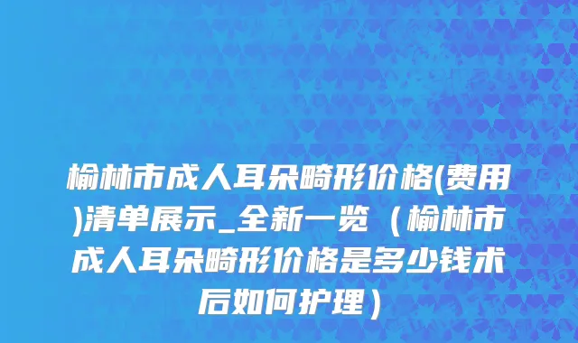 榆林市成人耳朵畸形价格(费用)清单展示_全新一览（榆林市成人耳朵畸形价格是多少钱术后如何护理）