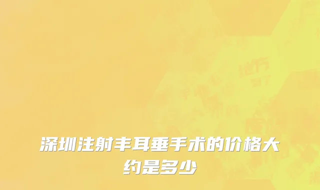 深圳注射丰耳垂手术的价格大约是多少