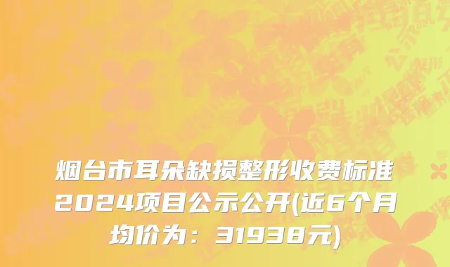 烟台市耳朵缺损整形收费标准2024项目公示公开(近6个月均价为：31938元)