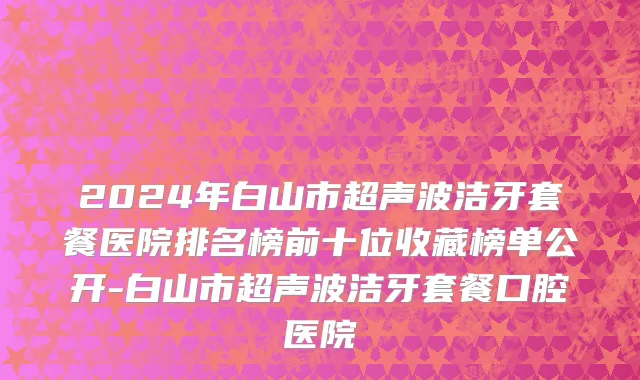 2024年白山市超声波洁牙套餐医院排名榜前十位收藏榜单公开-白山市超声波洁牙套餐口腔医院