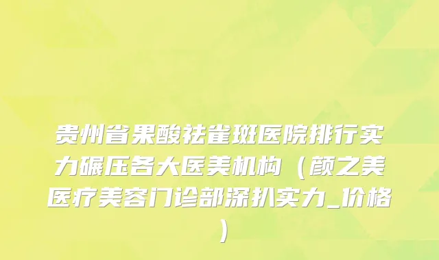 贵州省果酸祛雀斑医院排行实力碾压各大医美机构（颜之美医疗美容门诊部深扒实力_价格）