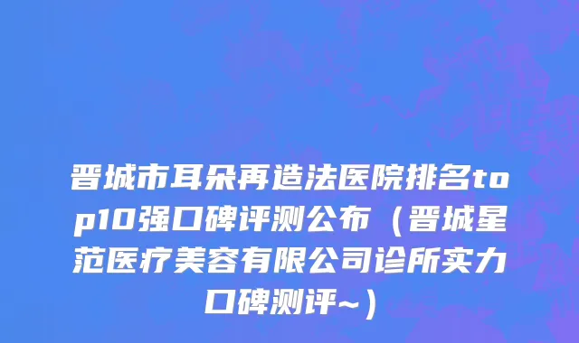 晋城市耳朵再造法医院排名top10强口碑评测公布（晋城星范医疗美容有限公司诊所实力口碑测评~）