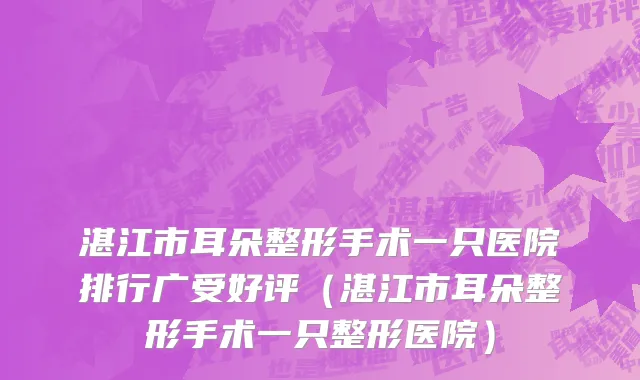 湛江市耳朵整形手术一只医院排行广受好评（湛江市耳朵整形手术一只整形医院）