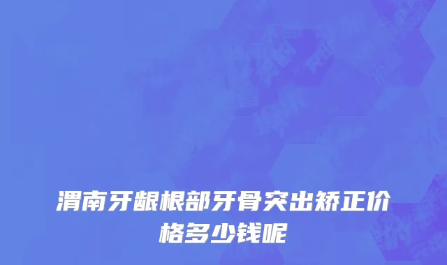 渭南牙龈根部牙骨突出矫正价格多少钱呢