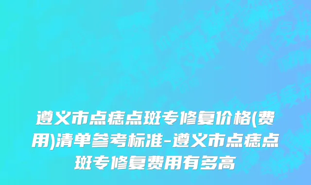 遵义市点痣点斑专修复价格(费用)清单参考标准-遵义市点痣点斑专修复费用有多高