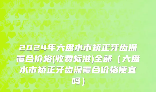 2024年六盘水市矫正牙齿深覆合价格(收费标准)全部（六盘水市矫正牙齿深覆合价格便宜吗）