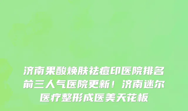 济南果酸焕肤祛痘印医院排名前三人气医院更新!济南迷尔医疗整形成医美天花板