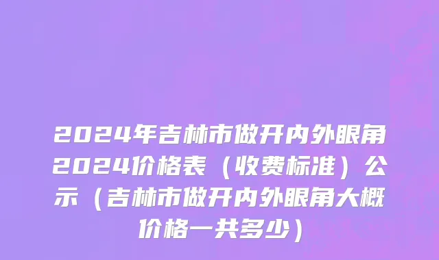 2024年吉林市做开内外眼角2024价格表（收费标准）公示（吉林市做开内外眼角大概价格一共多少）