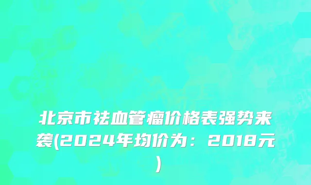 北京市祛血管瘤价格表强势来袭(2024年均价为：2018元）