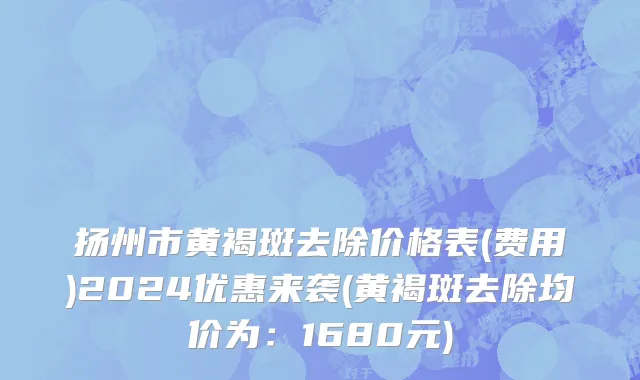 扬州市黄褐斑去除价格表(费用)2024优惠来袭(黄褐斑去除均价为：1680元)