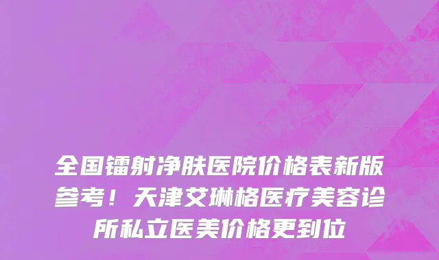 全国镭射净肤医院价格表新版参考!天津艾琳格医疗美容诊所私立医美价格更到位