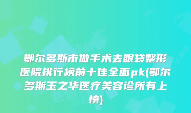 鄂尔多斯市做手术去眼袋整形医院排行榜前十佳全面pk(鄂尔多斯玉之华医疗美容诊所有上榜)