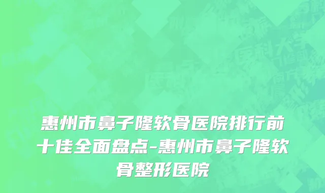惠州市鼻子隆软骨医院排行前十佳全面盘点-惠州市鼻子隆软骨整形医院