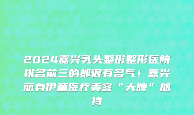 2024嘉兴乳头整形整形医院排名前三的都很有名气！嘉兴丽身伊童医疗美容“大牌”加持