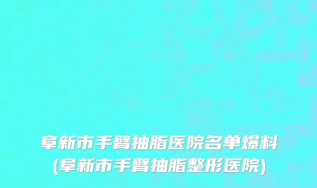 阜新市手臂抽脂医院名单爆料(阜新市手臂抽脂整形医院)