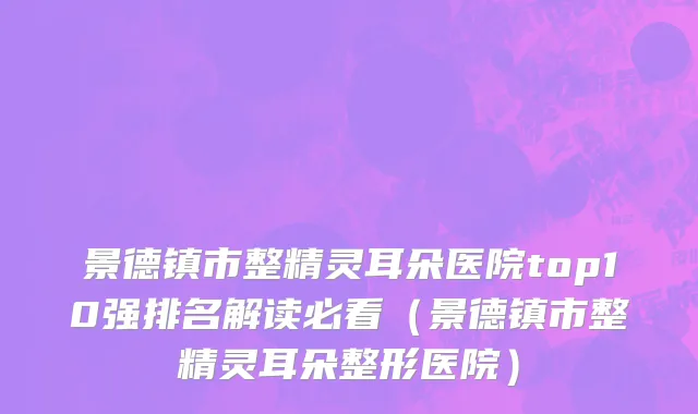 景德镇市整精灵耳朵医院top10强排名解读必看（景德镇市整精灵耳朵整形医院）