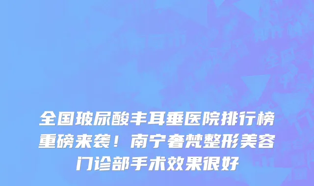 全国玻尿酸丰耳垂医院排行榜重磅来袭!南宁奢梵整形美容门诊部手术效果很好