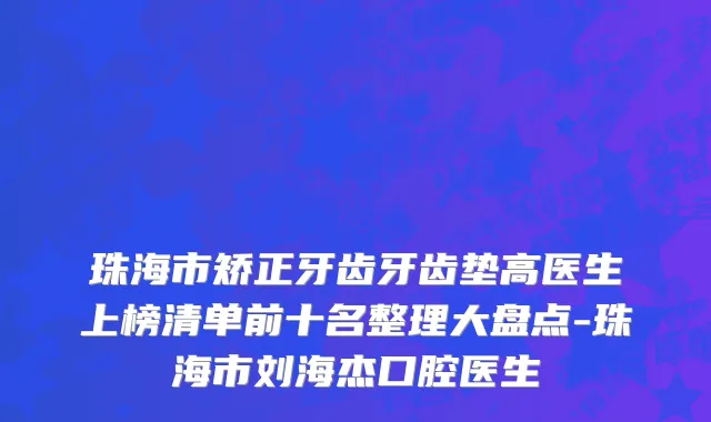 珠海市矫正牙齿牙齿垫高医生上榜清单前十名整理大盘点-珠海市刘海杰口腔医生