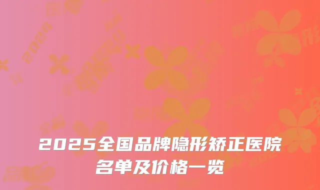 2025全国品牌隐形矫正医院名单及价格一览