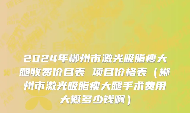 2024年郴州市激光吸脂瘦大腿收费价目表 项目价格表（郴州市激光吸脂瘦大腿手术费用大概多少钱啊）