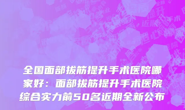 全国面部拔筋提升手术医院哪家好：面部拔筋提升手术医院综合实力前50名近期全新公布