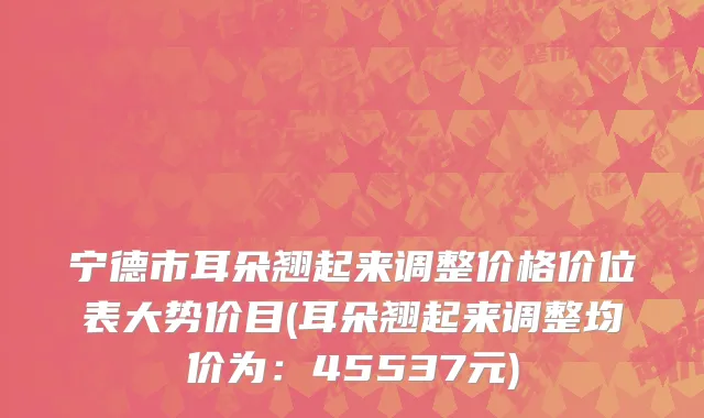 宁德市耳朵翘起来调整价格价位表大势价目(耳朵翘起来调整均价为：45537元)