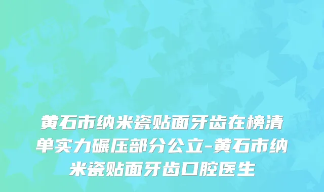黄石市纳米瓷贴面牙齿在榜清单实力碾压部分公立-黄石市纳米瓷贴面牙齿口腔医生
