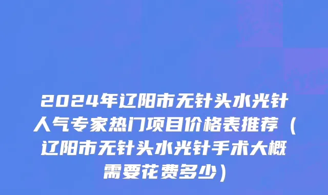 2024年辽阳市无针头水光针人气专家热门项目价格表推荐（辽阳市无针头水光针手术大概需要花费多少）