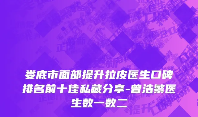 娄底市面部提升拉皮医生口碑排名前十佳私藏分享-曾浩繁医生数一数二