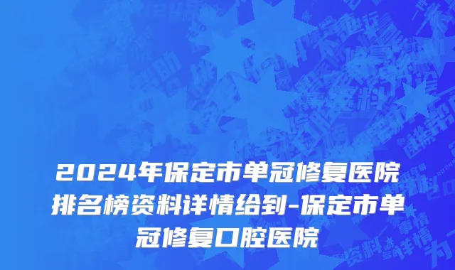 2024年保定市单冠修复医院排名榜资料详情给到-保定市单冠修复口腔医院